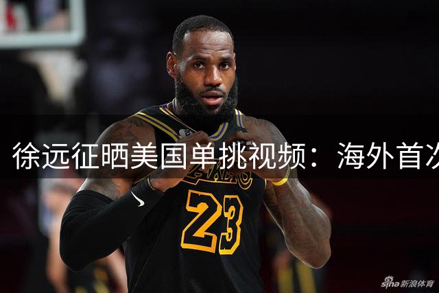 徐远征晒美国单挑视频：海外首次1v1体验 坦言仍需提升